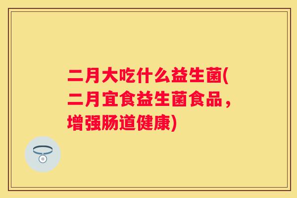 二月大吃什么益生菌(二月宜食益生菌食品，增强肠道健康)