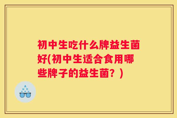 初中生吃什么牌益生菌好(初中生适合食用哪些牌子的益生菌?) 初中生吃什么牌益生菌好(初中生适合食用哪些牌子的益生菌?)