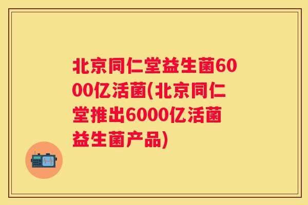 北京同仁堂益生菌6000亿活菌(北京同仁堂推出6000亿活菌益生菌产品)