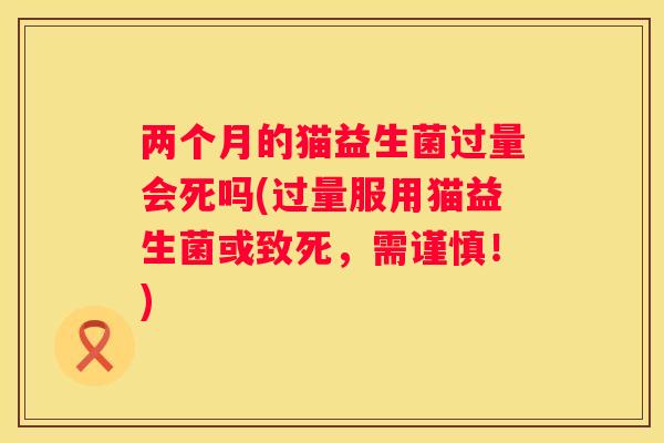 两个月的猫益生菌过量会死吗(过量服用猫益生菌或致死，需谨慎！)