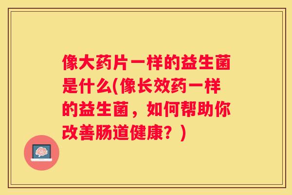 像大药片一样的益生菌是什么(像长效药一样的益生菌,如何帮助你改善肠道健康?) 像大药片一样的益生菌是什么(像长效药一样的益生菌,如何帮助你改善肠道健康?)