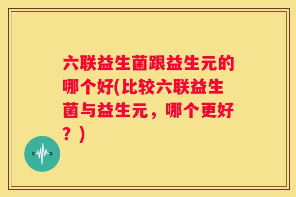 六联益生菌跟益生元的哪个好(比较六联益生菌与益生元，哪个更好？)