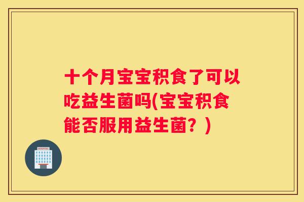 十个月宝宝积食了可以吃益生菌吗(宝宝积食能否服用益生菌？)