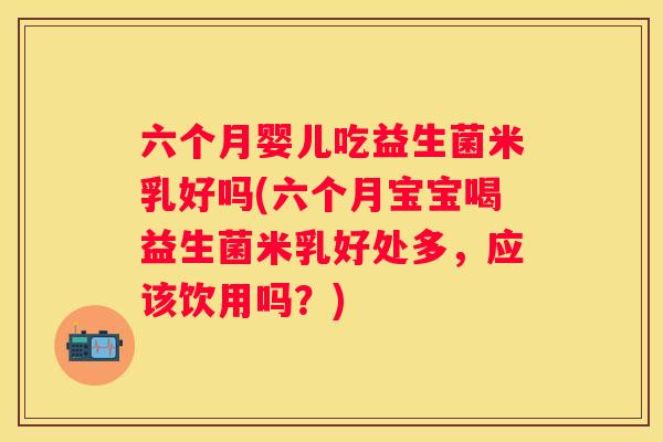 六个月婴儿吃益生菌米乳好吗(六个月宝宝喝益生菌米乳好处多，应该饮用吗？)