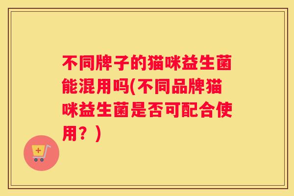 不同牌子的猫咪益生菌能混用吗(不同品牌猫咪益生菌是否可配合使用？)