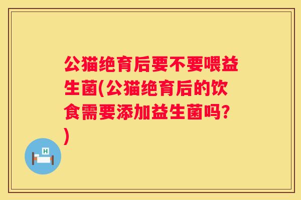 公猫绝育后要不要喂益生菌(公猫绝育后的饮食需要添加益生菌吗？)