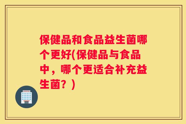 保健品和食品益生菌哪个更好(保健品与食品中，哪个更适合补充益生菌？)
