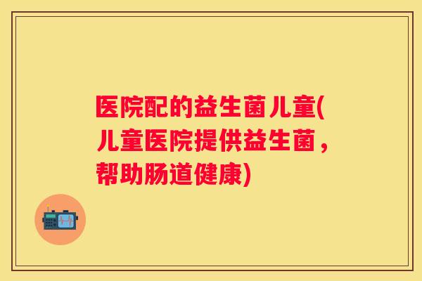 医院配的益生菌儿童(儿童医院提供益生菌，帮助肠道健康)