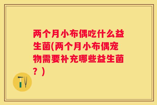 两个月小布偶吃什么益生菌(两个月小布偶宠物需要补充哪些益生菌？)