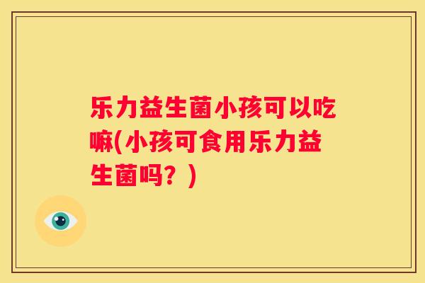 乐力益生菌小孩可以吃嘛(小孩可食用乐力益生菌吗?) 乐力益生菌小孩可以吃嘛(小孩可食用乐力益生菌吗?)