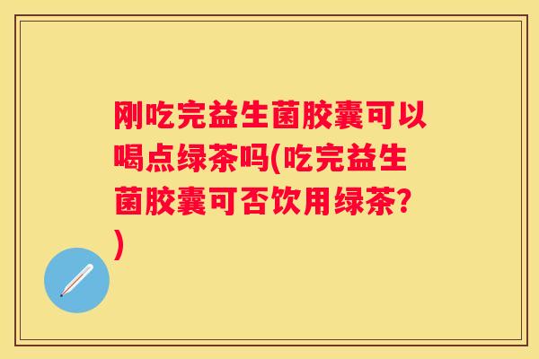 刚吃完益生菌胶囊可以喝点绿茶吗(吃完益生菌胶囊可否饮用绿茶？)