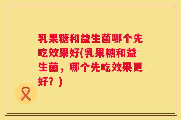 乳果糖和益生菌哪个先吃效果好(乳果糖和益生菌，哪个先吃效果更好？)
