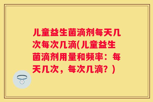 儿童益生菌滴剂每天几次每次几滴(儿童益生菌滴剂用量和频率：每天几次，每次几滴？)