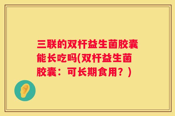 三联的双杆益生菌胶囊能长吃吗(双杆益生菌胶囊：可长期食用？)