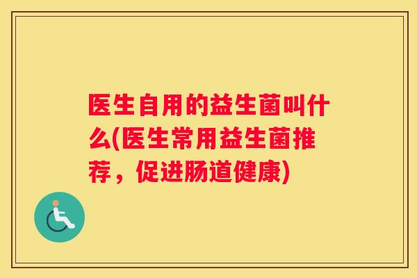 医生自用的益生菌叫什么(医生常用益生菌推荐，促进肠道健康)