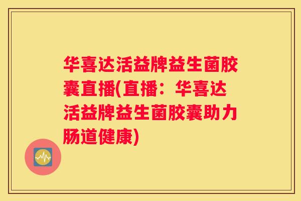 华喜达活益牌益生菌胶囊直播(直播：华喜达活益牌益生菌胶囊助力肠道健康)