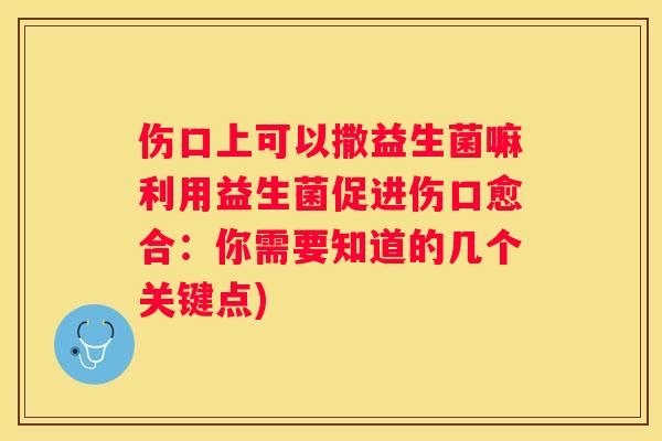 伤口上可以撒益生菌嘛利用益生菌促进伤口愈合：你需要知道的几个关键点)