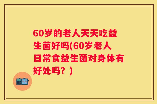 60岁的老人天天吃益生菌好吗(60岁老人日常食益生菌对身体有好处吗？)