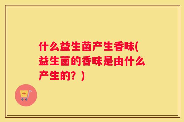 什么益生菌产生香味(益生菌的香味是由什么产生的？)