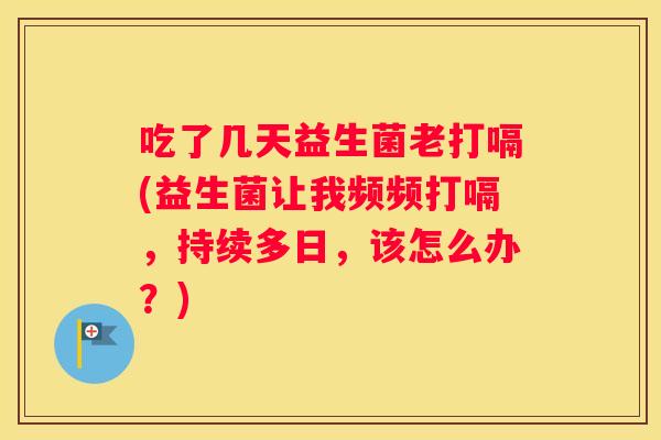 吃了几天益生菌老打嗝(益生菌让我频频打嗝，持续多日，该怎么办？)