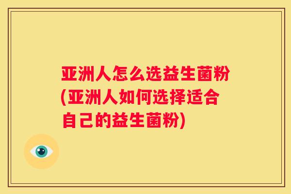 亚洲人怎么选益生菌粉(亚洲人如何选择适合自己的益生菌粉)