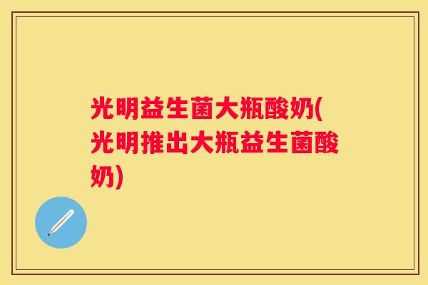 光明益生菌大瓶酸奶(光明推出大瓶益生菌酸奶)