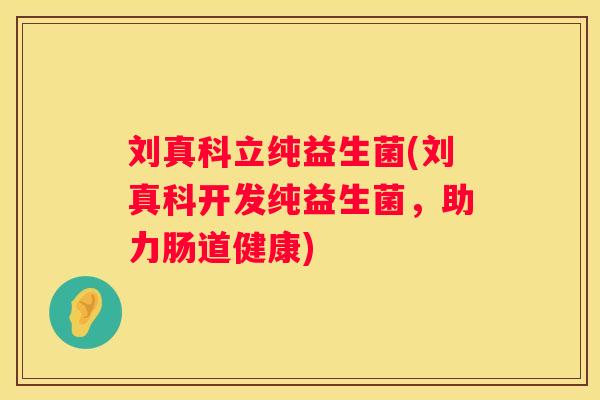 刘真科立纯益生菌(刘真科开发纯益生菌，助力肠道健康)