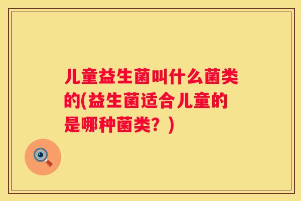 儿童益生菌叫什么菌类的(益生菌适合儿童的是哪种菌类？)