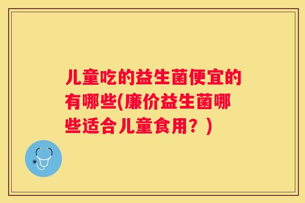 儿童吃的益生菌便宜的有哪些(廉价益生菌哪些适合儿童食用？)