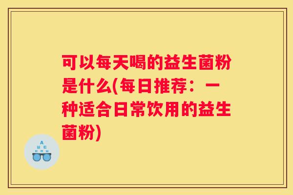 可以每天喝的益生菌粉是什么(每日推荐：一种适合日常饮用的益生菌粉)