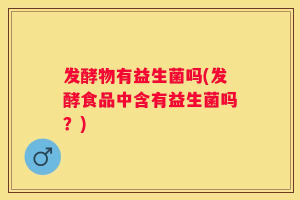 发酵物有益生菌吗(发酵食品中含有益生菌吗？)