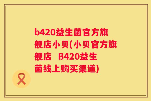 b420益生菌官方旗舰店小贝(小贝官方旗舰店  B420益生菌线上购买渠道)