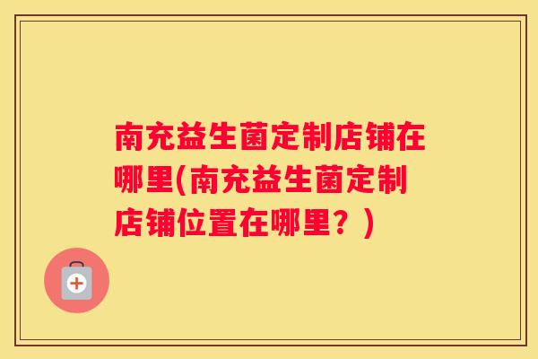 南充益生菌定制店铺在哪里(南充益生菌定制店铺位置在哪里？)