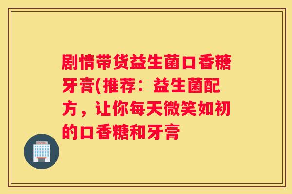 剧情带货益生菌口香糖牙膏(推荐：益生菌配方，让你每天微笑如初的口香糖和牙膏