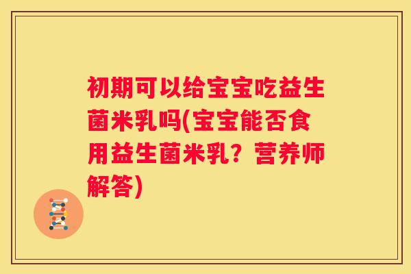 初期可以给宝宝吃益生菌米乳吗(宝宝能否食用益生菌米乳？营养师解答)