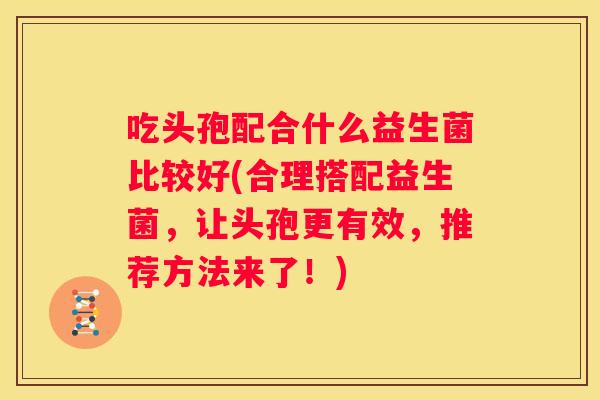 吃头孢配合什么益生菌比较好(合理搭配益生菌，让头孢更有效，推荐方法来了！)
