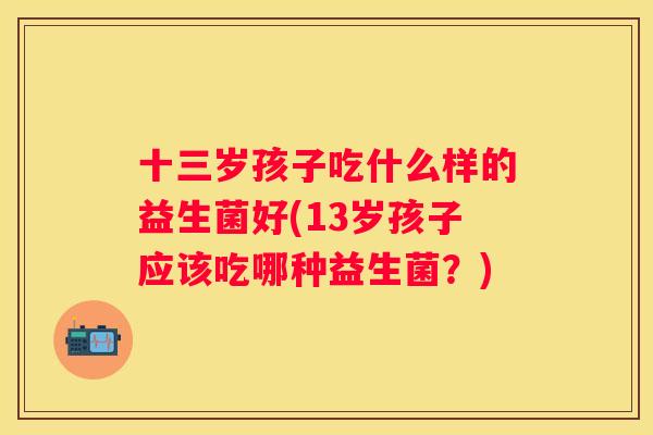 十三岁孩子吃什么样的益生菌好(13岁孩子应该吃哪种益生菌？)
