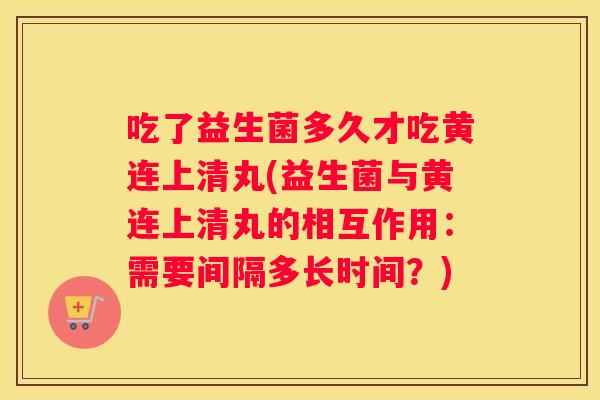 吃了益生菌多久才吃黄连上清丸(益生菌与黄连上清丸的相互作用：需要间隔多长时间？)