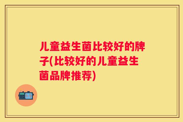 儿童益生菌比较好的牌子(比较好的儿童益生菌品牌推荐)