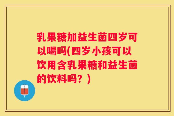 乳果糖加益生菌四岁可以喝吗(四岁小孩可以饮用含乳果糖和益生菌的饮料吗？)