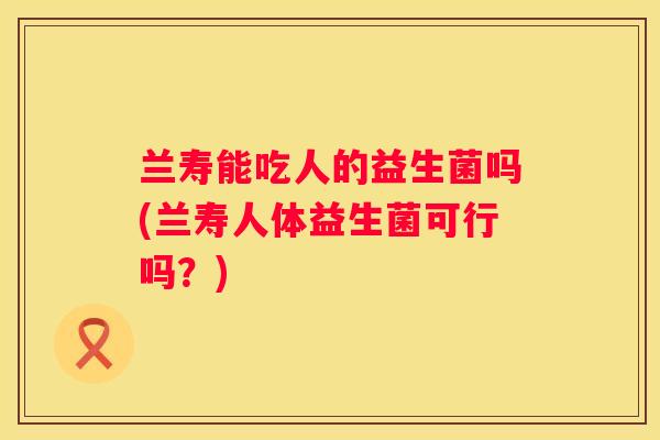 兰寿能吃人的益生菌吗(兰寿人体益生菌可行吗？)