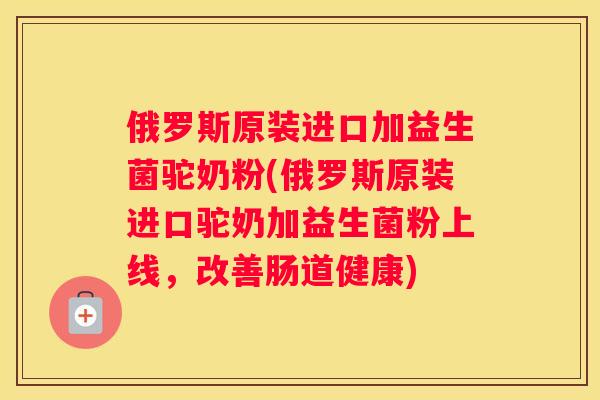 俄罗斯原装进口加益生菌驼奶粉(俄罗斯原装进口驼奶加益生菌粉上线，改善肠道健康)