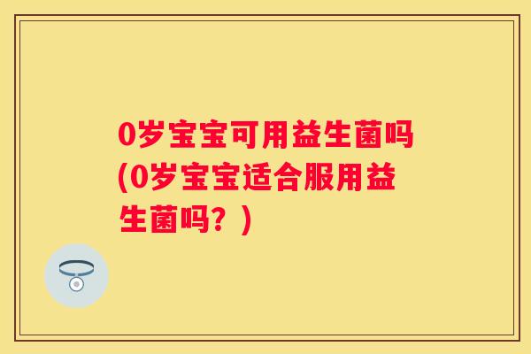 0岁宝宝可用益生菌吗(0岁宝宝适合服用益生菌吗？)