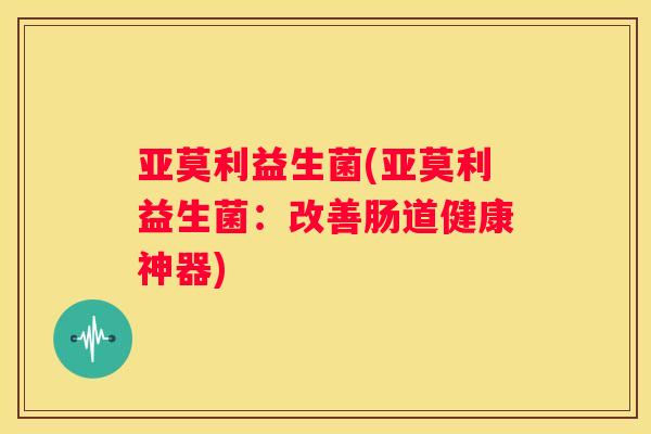 亚莫利益生菌(亚莫利益生菌：改善肠道健康神器)