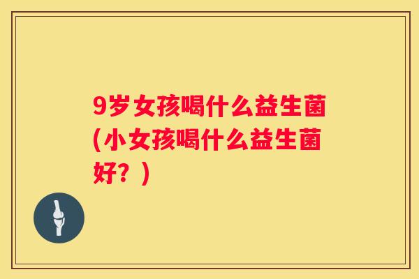 9岁女孩喝什么益生菌(小女孩喝什么益生菌好？)