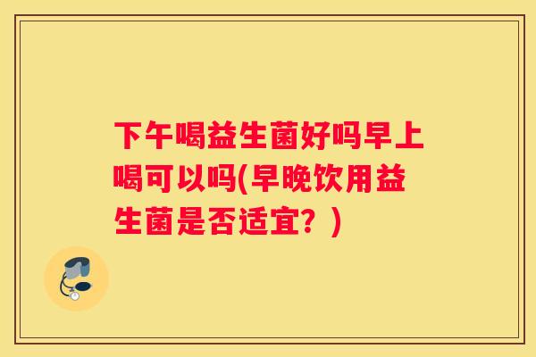 下午喝益生菌好吗早上喝可以吗(早晚饮用益生菌是否适宜？)