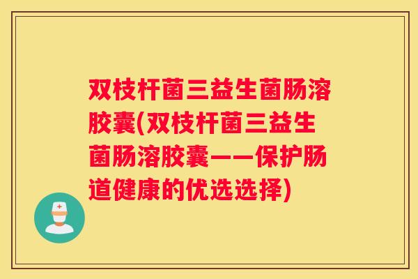 双枝杆菌三益生菌肠溶胶囊(双枝杆菌三益生菌肠溶胶囊——保护肠道健康的优选选择)