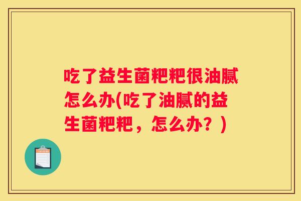 吃了益生菌粑粑很油腻怎么办(吃了油腻的益生菌粑粑，怎么办？)