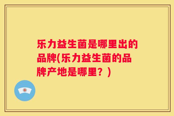 乐力益生菌是哪里出的品牌(乐力益生菌的品牌产地是哪里？)