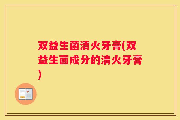 双益生菌清火牙膏(双益生菌成分的清火牙膏)